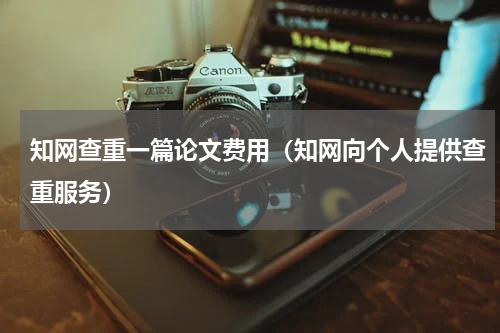 知网查重一篇论文费用（知网向个人提供查重服务）
