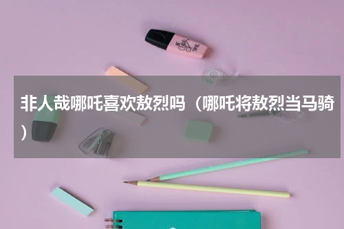 非人哉哪吒喜欢敖烈吗（哪吒将敖烈当马骑）
