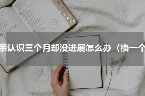 相亲认识三个月却没进展怎么办（换一个）