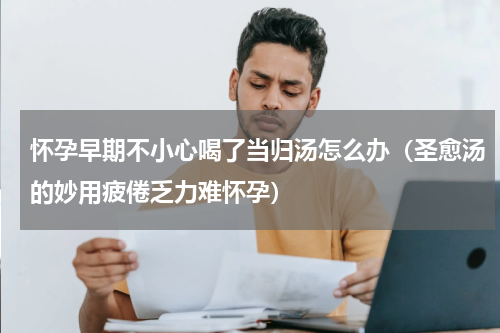 怀孕早期不小心喝了当归汤怎么办（圣愈汤的妙用疲倦乏力难怀孕）
