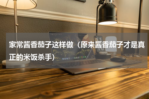 家常酱香茄子这样做（原来酱香茄子才是真正的米饭杀手）