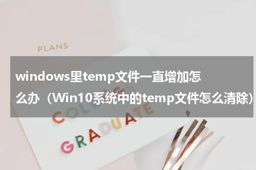 windows里temp文件一直增加怎么办（Win10系统中的temp文件怎么清除）