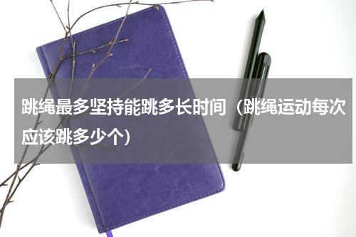 跳绳最多坚持能跳多长时间（跳绳运动每次应该跳多少个）