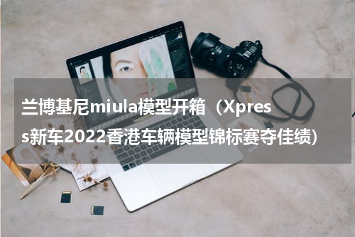 兰博基尼miula模型开箱（Xpress新车2022香港车辆模型锦标赛夺佳绩）
