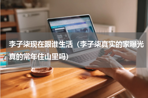 李子柒现在跟谁生活（李子柒真实的家曝光真的常年住山里吗）