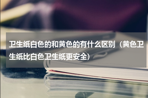 卫生纸白色的和黄色的有什么区别（黄色卫生纸比白色卫生纸更安全）