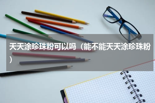 天天涂珍珠粉可以吗（能不能天天涂珍珠粉）