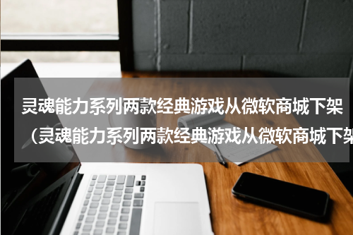 灵魂能力系列两款经典游戏从微软商城下架（灵魂能力系列两款经典游戏从微软商城下架）