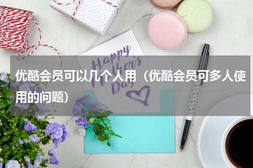 优酷会员可以几个人用（优酷会员可多人使用的问题）