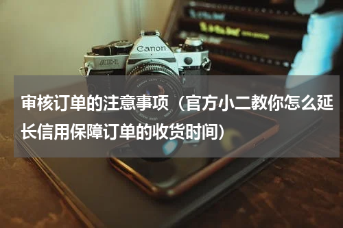 审核订单的注意事项（官方小二教你怎么延长信用保障订单的收货时间）