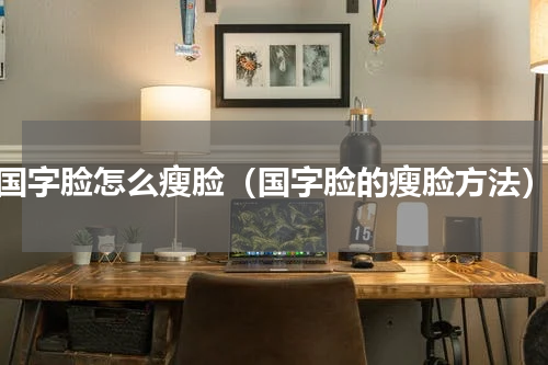 国字脸怎么瘦脸（国字脸的瘦脸方法）