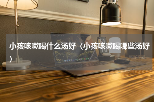 小孩咳嗽喝什么汤好（小孩咳嗽喝哪些汤好）