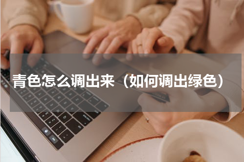 青色怎么调出来（如何调出绿色）