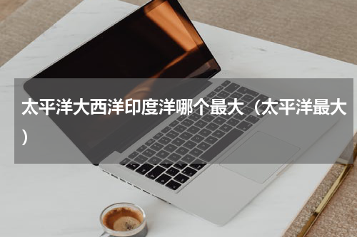 太平洋大西洋印度洋哪个最大（太平洋最大）