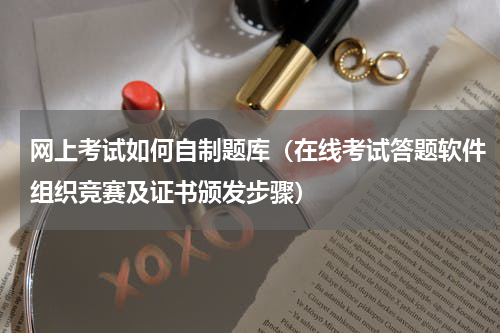 网上考试如何自制题库（在线考试答题软件组织竞赛及证书颁发步骤）