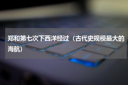 郑和第七次下西洋经过（古代史规模最大的海航）