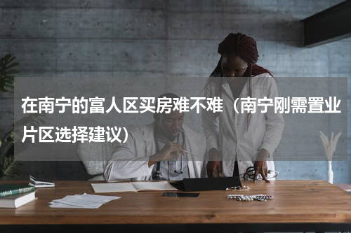 在南宁的富人区买房难不难（南宁刚需置业片区选择建议）