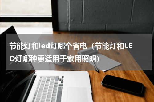 节能灯和led灯哪个省电（节能灯和LED灯哪种更适用于家用照明）