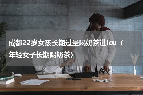 成都22岁女孩长期过量喝奶茶进icu（年轻女子长期喝奶茶）