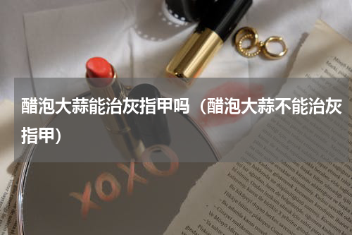 醋泡大蒜能治灰指甲吗（醋泡大蒜不能治灰指甲）