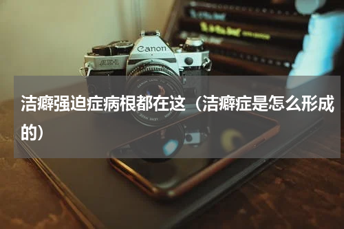 洁癖强迫症病根都在这（洁癖症是怎么形成的）