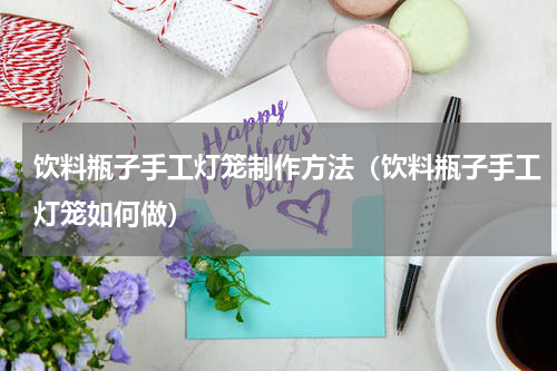 饮料瓶子手工灯笼制作方法（饮料瓶子手工灯笼如何做）