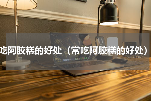 吃阿胶糕的好处（常吃阿胶糕的好处）
