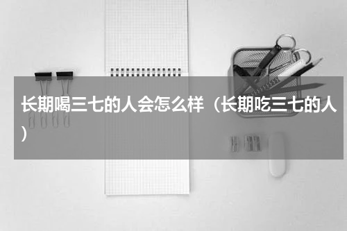 长期喝三七的人会怎么样（长期吃三七的人）