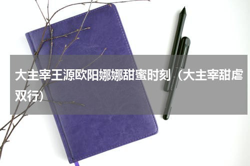 大主宰王源欧阳娜娜甜蜜时刻（大主宰甜虐双行）