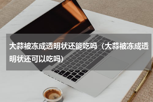 大蒜被冻成透明状还能吃吗（大蒜被冻成透明状还可以吃吗）