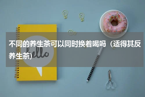 不同的养生茶可以同时换着喝吗（适得其反养生茶）