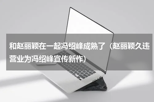 和赵丽颖在一起冯绍峰成熟了（赵丽颖久违营业为冯绍峰宣传新作）