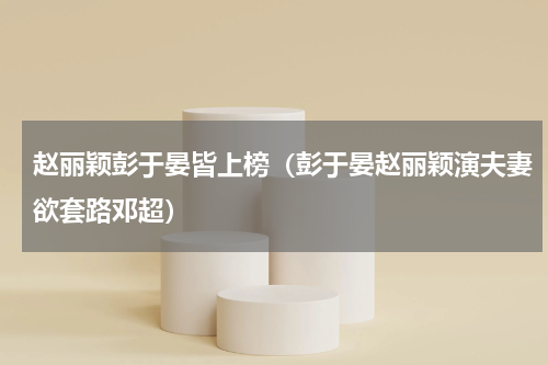 赵丽颖彭于晏皆上榜（彭于晏赵丽颖演夫妻欲套路邓超）