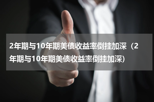 2年期与10年期美债收益率倒挂加深（2年期与10年期美债收益率倒挂加深）