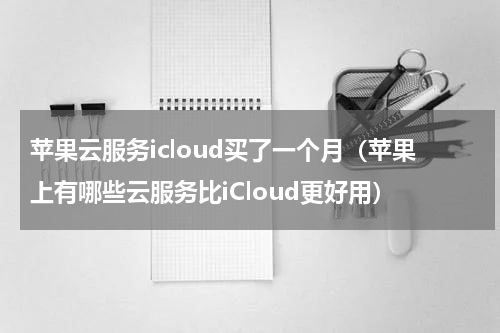 苹果云服务icloud买了一个月（苹果上有哪些云服务比iCloud更好用）