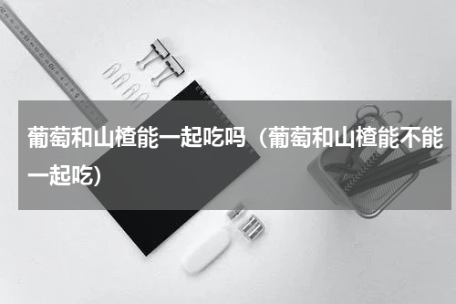 葡萄和山楂能一起吃吗（葡萄和山楂能不能一起吃）
