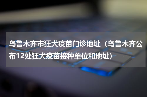 乌鲁木齐市狂犬疫苗门诊地址（乌鲁木齐公布12处狂犬疫苗接种单位和地址）