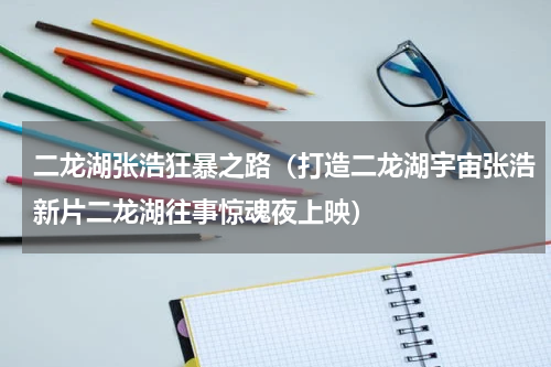 二龙湖张浩狂暴之路（打造二龙湖宇宙张浩新片二龙湖往事惊魂夜上映）