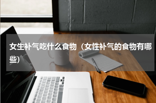 女生补气吃什么食物（女性补气的食物有哪些）