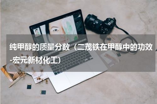 纯甲醇的质量分数（二茂铁在甲醇中的功效-宏元新材化工）