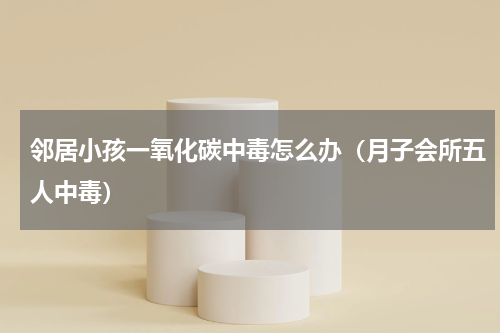 邻居小孩一氧化碳中毒怎么办（月子会所五人中毒）