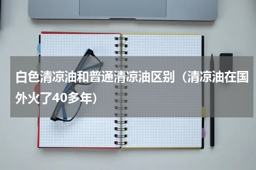 白色清凉油和普通清凉油区别（清凉油在国外火了40多年）