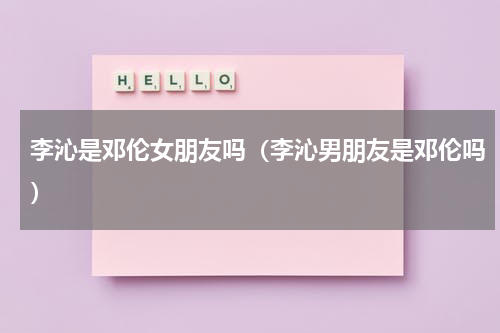李沁是邓伦女朋友吗（李沁男朋友是邓伦吗）