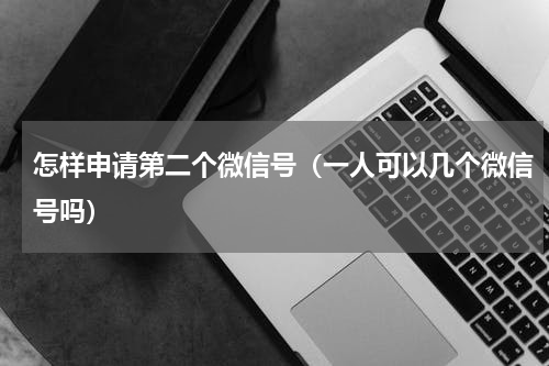 怎样申请第二个微信号（一人可以几个微信号吗）