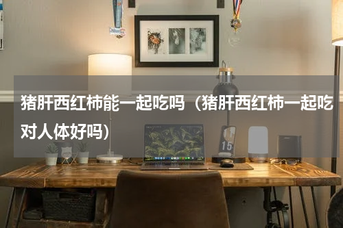 猪肝西红柿能一起吃吗（猪肝西红柿一起吃对人体好吗）