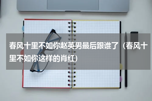 春风十里不如你赵英男最后跟谁了（春风十里不如你这样的肖红）