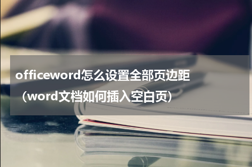 officeword怎么设置全部页边距（word文档如何插入空白页）