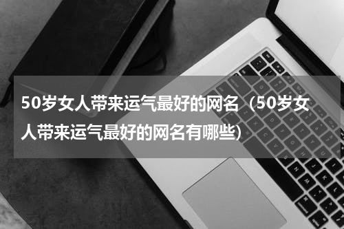 50岁女人带来运气最好的网名（50岁女人带来运气最好的网名有哪些）