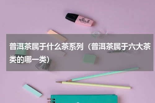 普洱茶属于什么茶系列（普洱茶属于六大茶类的哪一类）