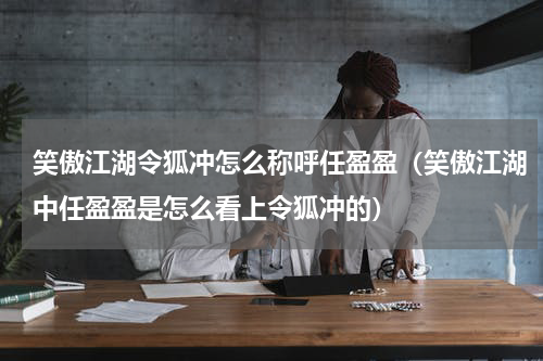 笑傲江湖令狐冲怎么称呼任盈盈（笑傲江湖中任盈盈是怎么看上令狐冲的）